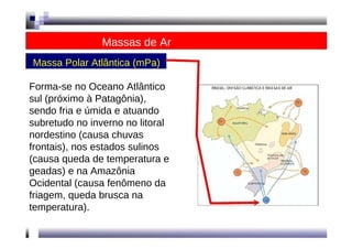 Massas de Ar  Massa Polar Atlântica (mPa)  Forma-se no Oceano Atlântico sul (próximo à Patagônia), sendo fria e úmida e atuando subretudo no inverno no litoral nordestino (causa chuvas frontais), nos estados sulinos (causa queda de temperatura e geadas) e na Amazônia  Ocidental (causa fenômeno da friagem, queda brusca na temperatura).  