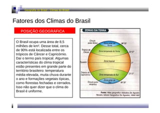 Geografia do Brasil - Climas do Brasil  Fatores dos Climas do Brasil  POSIÇÃO GEOGRÁFICA  O Brasil ocupa uma área de 8,5 milhões de km². Desse total, cerca de 90% está localizada entre os trópicos de Câncer e Capricórnio. Daí o termo país tropical. Algumas características do clima tropical estão presentes em grande parte do território brasileiro: temperatura média elevada, muita chuva durante o ano e formações vegetais típicas, como florestas fechadas e cerrados. Isso não quer dizer que o clima do Brasil é uniforme.  