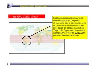 Geografia do Brasil - Climas do Brasil  POSIÇÃO GEOGRÁFICA  Essa área inclui a parte da Terra onde o  sol  alcança um ponto diretamente acima pelo menos uma vez durante o ano solar (ao norte do Trópico de Câncer e ao sul do Trópico de Capricórnio o sol nunca alcança um  azimute  de 90°ou uma posição diretamente acima).  