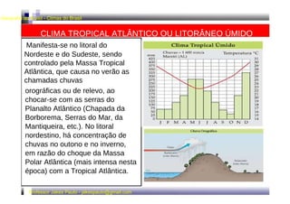 Geografia do Brasil - Climas do Brasil  CLIMA TROPICAL ATLÂNTICO OU LITORÂNEO ÚMIDO  Manifesta-se no litoral do  Nordeste e do Sudeste, sendo controlado pela Massa Tropical Atlântica, que causa no verão as chamadas chuvas  orográficas ou de relevo, ao chocar-se com as serras do Planalto Atlântico (Chapada da Borborema, Serras do Mar, da Mantiqueira, etc.). No litoral nordestino, há concentração de chuvas no outono e no inverno, em razão do choque da Massa Polar Atlântica (mais intensa nesta época) com a Tropical Atlântica.  Professor Jakes Paulo - jakespaulo@gmail.com  