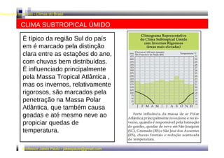 Geografia do Brasil - Climas do Brasil  CLIMA SUBTROPICAL ÚMIDO  É típico da região Sul do país em é marcado pela distinção clara entre as estações do ano, com chuvas bem distribuídas. É influenciado principalmente pela Massa Tropical Atlântica , mas os invernos, relativamente rigorosos, são marcados pela penetração na Massa Polar Atlântica, que também causa geadas e até mesmo neve ao propiciar quedas de temperatura.  Professor Jakes Paulo - jakespaulo@gmail.com  