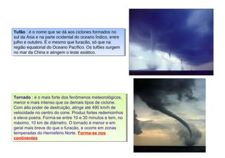 Tufão : é o nome que se dá aos ciclones formados no 
sul da Ásia e na parte ocidental do oceano Índico, entre 
julho e outubro. É o mesmo que furacão, só que na 
região equatorial do Oceano Pacífico. Os tufões surgem 
no mar da China e atingem o leste asiático. 
Tufão : é o nome que se dá aos ciclones formados no 
sul da Ásia e na parte ocidental do oceano Índico, entre 
julho e outubro. É o mesmo que furacão, só que na 
região equatorial do Oceano Pacífico. Os tufões surgem 
no mar da China e atingem o leste asiático. 
Tornado : é o mais forte dos fenômenos meteorológicos, 
menor e mais intenso que os demais tipos de ciclone. 
Com alto poder de destruição, atinge até 490 km/h de 
velocidade no centro do cone. Produz fortes redemoinhos 
e eleva poeira. Forma-se entre 10 e 30 minutos e tem, no 
máximo, 10 km de diâmetro. O tornado é menor e em 
geral mais breve do que o furacão, e ocorre em zonas 
temperadas do Hemisfério Norte. Forma-se nos 
continentes 
Tornado : é o mais forte dos fenômenos meteorológicos, 
menor e mais intenso que os demais tipos de ciclone. 
Com alto poder de destruição, atinge até 490 km/h de 
velocidade no centro do cone. Produz fortes redemoinhos 
e eleva poeira. Forma-se entre 10 e 30 minutos e tem, no 
máximo, 10 km de diâmetro. O tornado é menor e em 
geral mais breve do que o furacão, e ocorre em zonas 
temperadas do Hemisfério Norte. Forma-se nos 
continentes 
 