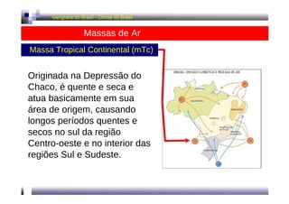 Geografia do Brasil - Climas do Brasil 
Massas de Ar 
Massa Tropical Continental (mTc) 
Originada na Depressão do 
Chaco, é quente e seca e 
atua basicamente em sua 
área de origem, causando 
longos períodos quentes e 
secos no sul da região 
Centro-oeste e no interior das 
regiões Sul e Sudeste. 
 