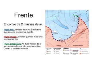 Frente 
Encontro de 2 massas de ar. 
FFrreennttee FFrriiaa:: A massa de ar fria é mais forte 
que a quente e empurra a quente. 
FFrreennttee QQuueennttee:: A massa quente é mais forte 
e empurra a fria 
FFrreennttee EEssttaacciioonnáárriiaa:: As duas massas de ar 
tem a mesma força e não se movimentam. 
Chove no local em excesso. 
 