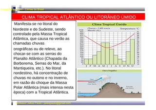 Geografia do Brasil - Climas do Brasil 
CLIMA TROPICAL ATLÂNTICO OU LITORÂNEO ÚMIDO 
Manifesta-se no litoral do 
Nordeste e do Sudeste, sendo 
controlado pela Massa Tropical 
Atlântica, que causa no verão as 
chamadas chuvas 
orográficas ou de relevo, ao 
chocar-se com as serras do 
Planalto Atlântico (Chapada da 
Borborema, Serras do Mar, da 
Mantiqueira, etc.). No litoral 
nordestino, há concentração de 
chuvas no outono e no inverno, 
em razão do choque da Massa 
Polar Atlântica (mais intensa nesta 
época) com a Tropical Atlântica. 
Professor Jakes Paulo - jakespaulo@gmail.com 
 
