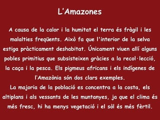 A causa de la calor i la humitat el terra és fràgil i les
malalties freqüents. Això fa que l'interior de la selva
estiga pràcticament deshabitat. Únicament viuen allí alguns
pobles primitius que subsisteixen gràcies a la recol·lecció,
la caça i la pesca. Els pigmeus africans i els indígenes de
l‘Amazònia són dos clars exemples.
La majoria de la població es concentra a la costa, els
altiplans i als vessants de les muntanyes, ja que el clima és
més fresc, hi ha menys vegetació i el sòl és més fèrtil.
L’Amazones
 