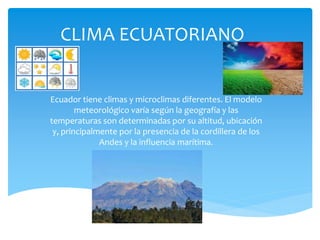 CLIMA ECUATORIANO
Ecuador tiene climas y microclimas diferentes. El modelo
meteorológico varía según la geografía y las
temperaturas son determinadas por su altitud, ubicación
y, principalmente por la presencia de la cordillera de los
Andes y la influencia marítima.
 