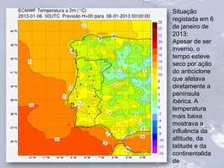 Situação
registada em 6
de janeiro de
2013:
Apesar de ser
inverno, o
tempo esteve
seco por ação
do anticiclone
que afetava
diretamente a
península
ibérica. A
temperatura
mais baixa
mostrava a
influência da
altitude, da
latitude e da
continentalida
de
 