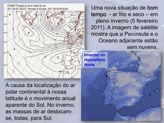 18
Uma nova situação de bom
tempo - ar frio e seco – em
pleno inverno (5 fevereiro
2011). A imagem de satélite
mostra que a Península e o
Oceano adjacente estão
sem nuvens.
A causa da localização do ar
polar continental à nossa
latitude é o movimento anual
aparente do Sol. No inverno,
as massas de ar deslocam-
se, todas, para Sul.
Inverno no
Hemisfério
Norte
 