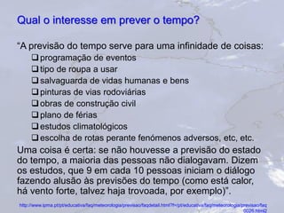 Qual o interesse em prever o tempo?
“A previsão do tempo serve para uma infinidade de coisas:
programação de eventos
tipo de roupa a usar
salvaguarda de vidas humanas e bens
pinturas de vias rodoviárias
obras de construção civil
plano de férias
estudos climatológicos
escolha de rotas perante fenómenos adversos, etc, etc.
Uma coisa é certa: se não houvesse a previsão do estado
do tempo, a maioria das pessoas não dialogavam. Dizem
os estudos, que 9 em cada 10 pessoas iniciam o diálogo
fazendo alusão às previsões do tempo (como está calor,
há vento forte, talvez haja trovoada, por exemplo)”.
http://www.ipma.pt/pt/educativa/faq/meteorologia/previsao/faqdetail.html?f=/pt/educativa/faq/meteorologia/previsao/faq
_0026.html2
 