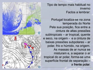 22
Tipo de tempo mais habitual no
inverno
Factos a lembrar:
Portugal localiza-se na zona
temperada do Norte
Pela sua posição, fica entre a
cintura de altas pressões
subtropicais – ar tropical, quente
e seco, na origem - e a cintura de
baixas pressões subpolares – ar
polar, frio e húmido, na origem.
As massas de ar nunca se
misturam e, a separar o ar
tropical do ar polar, forma-se uma
superfície frontal de separação –
a frente polar.
 