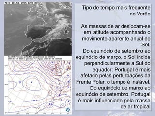 23
Tipo de tempo mais frequente
no Verão
As massas de ar deslocam-se
em latitude acompanhando o
movimento aparente anual do
Sol.
Do equinócio de setembro ao
equinócio de março, o Sol incide
perpendicularmente a Sul do
equador: Portugal é mais
afetado pelas perturbações da
Frente Polar, o tempo é instável.
Do equinócio de março ao
equinócio de setembro, Portugal
é mais influenciado pela massa
de ar tropical
 