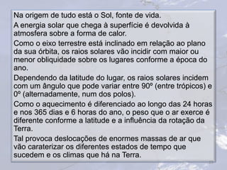 Na origem de tudo está o Sol, fonte de vida.
A energia solar que chega à superfície é devolvida à
atmosfera sobre a forma de calor.
Como o eixo terrestre está inclinado em relação ao plano
da sua órbita, os raios solares vão incidir com maior ou
menor obliquidade sobre os lugares conforme a época do
ano.
Dependendo da latitude do lugar, os raios solares incidem
com um ângulo que pode variar entre 90º (entre trópicos) e
0º (alternadamente, num dos polos).
Como o aquecimento é diferenciado ao longo das 24 horas
e nos 365 dias e 6 horas do ano, o peso que o ar exerce é
diferente conforme a latitude e a influência da rotação da
Terra.
Tal provoca deslocações de enormes massas de ar que
vão caraterizar os diferentes estados de tempo que
sucedem e os climas que há na Terra.
26
 