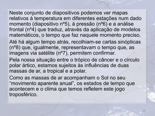 Neste conjunto de diapositivos podemos ver mapas
relativos à temperatura em diferentes estações num dado
momento (diapositivo nº5), à pressão (nº6) e a análise
frontal (nº4) que traduz, através da aplicação de modelos
matemáticos, o tempo que faz naquele momento preciso.
Até há algum tempo atrás, recolhiam-se cartas sinópticas
(nº8) que, igualmente, representavam o tempo que, as
imagens via satélite (nº7), permitem confirmar.
Pela nossa situação entre o trópico de câncer e o círculo
polar ártico, estamos sujeitos às influências de duas
massas de ar, a tropical e a polar.
Como as massas de ar acompanham o Sol no seu
“movimento aparente anual”, os estados de tempo que
acontecem e o clima que temos refletem este jogo
troposférico.
27
 