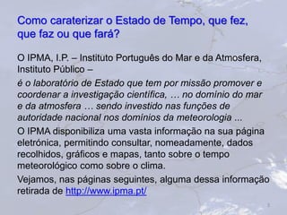 Como caraterizar o Estado de Tempo, que fez,
que faz ou que fará?
O IPMA, I.P. – Instituto Português do Mar e da Atmosfera,
Instituto Público –
é o laboratório de Estado que tem por missão promover e
coordenar a investigação científica, … no domínio do mar
e da atmosfera … sendo investido nas funções de
autoridade nacional nos domínios da meteorologia ...
O IPMA disponibiliza uma vasta informação na sua página
eletrónica, permitindo consultar, nomeadamente, dados
recolhidos, gráficos e mapas, tanto sobre o tempo
meteorológico como sobre o clima.
Vejamos, nas páginas seguintes, alguma dessa informação
retirada de http://www.ipma.pt/
3
 