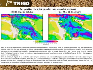 Perspectiva climática para las próximas dos semanas
Del 16 al 23 de octubre

Del 24 al 31 de octubre

Hacia el inicio de la perspectiva continuarán las condiciones templadas a cálidas por la tarde en el centro y norte del país con temperaturas
mínimas entre frescas y algo templadas. El cielo se mantendrá entre algo y parcialmente nublado con nubosidad en aumento sobre centro del
país y con tiempo inestable con probables lluvias y tormentas dispersas sobre La Pampa, Buenos Aires (sur y centro, zonas el norte) y sur de
Santa Fe. Hacia el viernes el tiempo se mantendrá algo inestable sobre norte de Buenos Aires, sur de Santa Fe y sur de Entre Ríos y algunos
sectores del sur de Córdoba.
El fin de semana, la llegada de un frente frío sobre la región central del país provocará tiempo inestable con lluvias y tormentas sobre la región
Pampeana (especialmente Buenos Aires, Entre Ríos, sur y centro de Santa y sur y este de Córdoba) con posterior descenso de las temperaturas
máximas durante el día Domingo. Las lluvias se extenderán hacia el día lunes sobre norte del Litoral, Mesopotamia y noreste del país. Las
temperaturas se mantendrán entre valores fríos hacia el martes por la mañana en la franja central.

 
