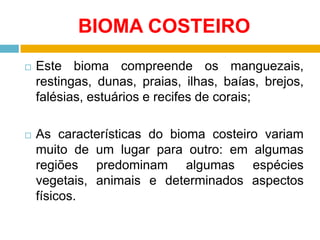 BIOMA COSTEIRO


Este bioma compreende os manguezais,
restingas, dunas, praias, ilhas, baías, brejos,
falésias, estuários e recifes de corais;



As características do bioma costeiro variam
muito de um lugar para outro: em algumas
regiões predominam algumas espécies
vegetais, animais e determinados aspectos
físicos.

 