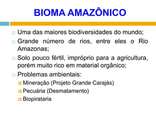 BIOMA AMAZÔNICO








Uma das maiores biodiversidades do mundo;
Grande número de rios, entre eles o Rio
Amazonas;
Solo pouco fértil, impróprio para a agricultura,
porém muito rico em material orgânico;
Problemas ambientais:
 Mineração

(Projeto Grande Carajás)
 Pecuária (Desmatamento)
 Biopirataria

 