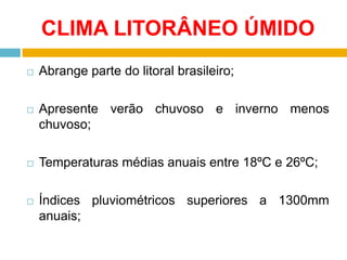 CLIMA LITORÂNEO ÚMIDO


Abrange parte do litoral brasileiro;



Apresente verão chuvoso e inverno menos
chuvoso;



Temperaturas médias anuais entre 18ºC e 26ºC;



Índices pluviométricos superiores a 1300mm
anuais;

 