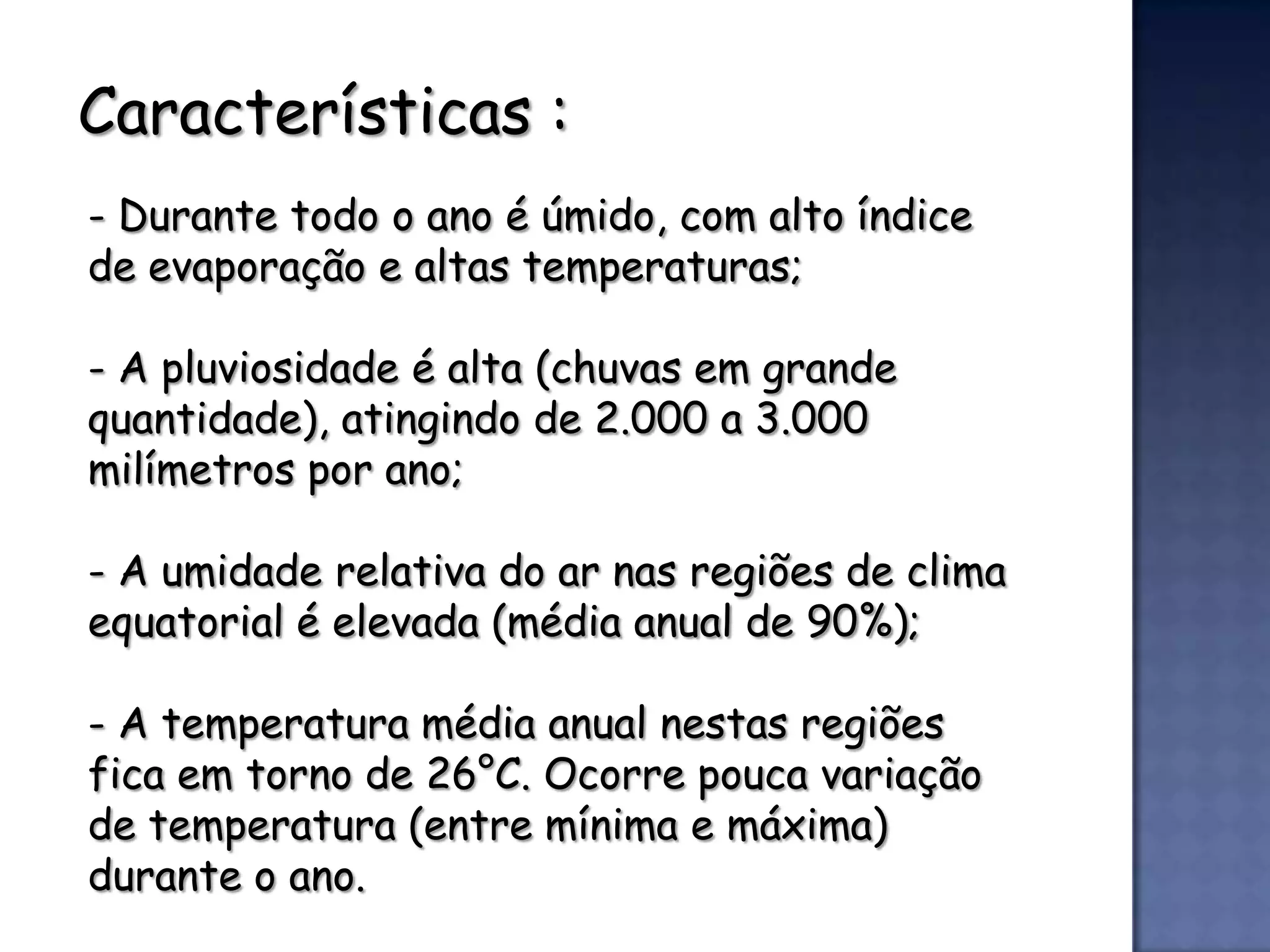 Características :
- Durante todo o ano é úmido, com alto índice
de evaporação e altas temperaturas;

- A pluviosidade é alta (chuvas em grande
quantidade), atingindo de 2.000 a 3.000
milímetros por ano;

- A umidade relativa do ar nas regiões de clima
equatorial é elevada (média anual de 90%);

- A temperatura média anual nestas regiões
fica em torno de 26°C. Ocorre pouca variação
de temperatura (entre mínima e máxima)
durante o ano.
 