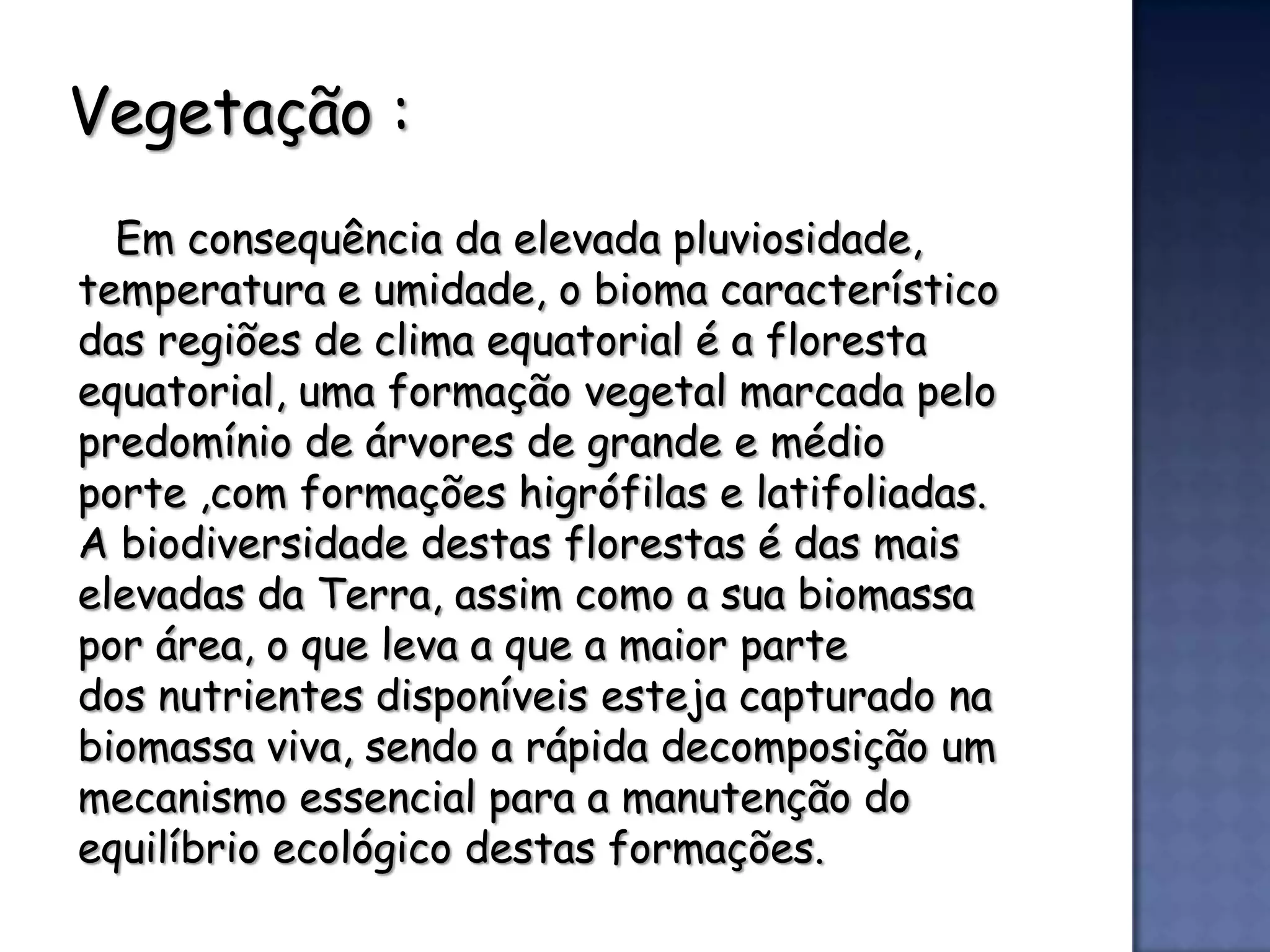 Vegetação :
  Em consequência da elevada pluviosidade,
temperatura e umidade, o bioma característico
das regiões de clima equatorial é a floresta
equatorial, uma formação vegetal marcada pelo
predomínio de árvores de grande e médio
porte ,com formações higrófilas e latifoliadas.
A biodiversidade destas florestas é das mais
elevadas da Terra, assim como a sua biomassa
por área, o que leva a que a maior parte
dos nutrientes disponíveis esteja capturado na
biomassa viva, sendo a rápida decomposição um
mecanismo essencial para a manutenção do
equilíbrio ecológico destas formações.
 