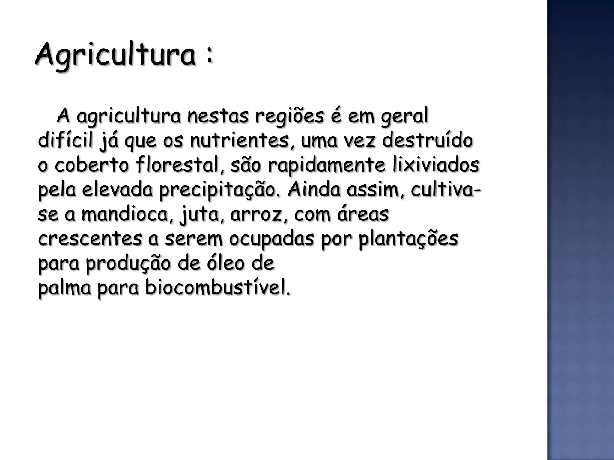 Agricultura :
  A agricultura nestas regiões é em geral
difícil já que os nutrientes, uma vez destruído
o coberto florestal, são rapidamente lixiviados
pela elevada precipitação. Ainda assim, cultiva-
se a mandioca, juta, arroz, com áreas
crescentes a serem ocupadas por plantações
para produção de óleo de
palma para biocombustível.
 