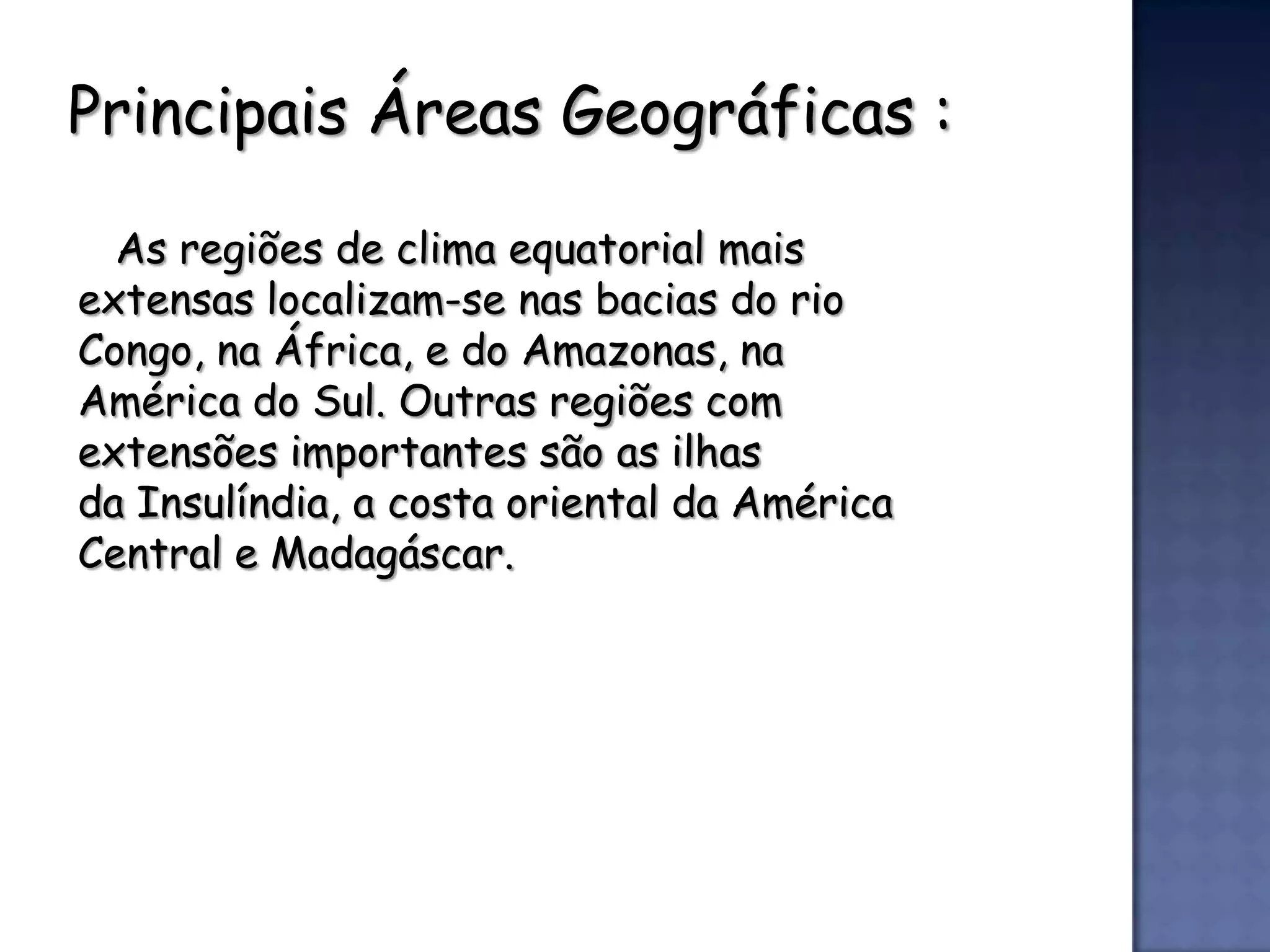 Principais Áreas Geográficas :

  As regiões de clima equatorial mais
extensas localizam-se nas bacias do rio
Congo, na África, e do Amazonas, na
América do Sul. Outras regiões com
extensões importantes são as ilhas
da Insulíndia, a costa oriental da América
Central e Madagáscar.
 