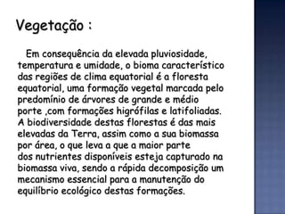 Vegetação :
  Em consequência da elevada pluviosidade,
temperatura e umidade, o bioma característico
das regiões de clima equatorial é a floresta
equatorial, uma formação vegetal marcada pelo
predomínio de árvores de grande e médio
porte ,com formações higrófilas e latifoliadas.
A biodiversidade destas florestas é das mais
elevadas da Terra, assim como a sua biomassa
por área, o que leva a que a maior parte
dos nutrientes disponíveis esteja capturado na
biomassa viva, sendo a rápida decomposição um
mecanismo essencial para a manutenção do
equilíbrio ecológico destas formações.
 