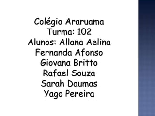 Colégio Araruama
     Turma: 102
Alunos: Allana Aelina
  Fernanda Afonso
   Giovana Britto
    Rafael Souza
   Sarah Daumas
    Yago Pereira
 
