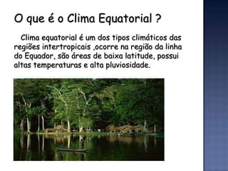 O que é o Clima Equatorial ?
  Clima equatorial é um dos tipos climáticos das
regiões intertropicais ,ocorre na região da linha
do Equador, são áreas de baixa latitude, possui
altas temperaturas e alta pluviosidade.
 