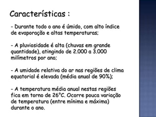 Características :
- Durante todo o ano é úmido, com alto índice
de evaporação e altas temperaturas;

- A pluviosidade é alta (chuvas em grande
quantidade), atingindo de 2.000 a 3.000
milímetros por ano;

- A umidade relativa do ar nas regiões de clima
equatorial é elevada (média anual de 90%);

- A temperatura média anual nestas regiões
fica em torno de 26°C. Ocorre pouca variação
de temperatura (entre mínima e máxima)
durante o ano.
 