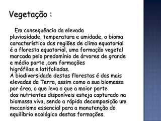 Vegetação :
  Em consequência da elevada
pluviosidade, temperatura e umidade, o bioma
característico das regiões de clima equatorial
é a floresta equatorial, uma formação vegetal
marcada pelo predomínio de árvores de grande
e médio porte ,com formações
higrófilas e latifoliadas.
A biodiversidade destas florestas é das mais
elevadas da Terra, assim como a sua biomassa
por área, o que leva a que a maior parte
dos nutrientes disponíveis esteja capturado na
biomassa viva, sendo a rápida decomposição um
mecanismo essencial para a manutenção do
equilíbrio ecológico destas formações.
 