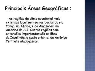 Principais Áreas Geográficas :

  As regiões de clima equatorial mais
extensas localizam-se nas bacias do rio
Congo, na África, e do Amazonas, na
América do Sul. Outras regiões com
extensões importantes são as ilhas
da Insulíndia, a costa oriental da América
Central e Madagáscar.
 