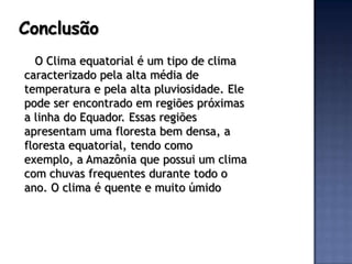 Conclusão
  O Clima equatorial é um tipo de clima
caracterizado pela alta média de
temperatura e pela alta pluviosidade. Ele
pode ser encontrado em regiões próximas
a linha do Equador. Essas regiões
apresentam uma floresta bem densa, a
floresta equatorial, tendo como
exemplo, a Amazônia que possui um clima
com chuvas frequentes durante todo o
ano. O clima é quente e muito úmido
 