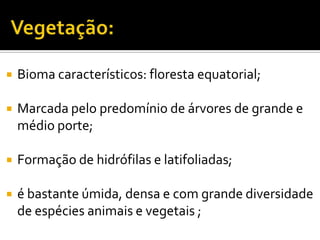  Bioma característicos: floresta equatorial;
Marcada pelo predomínio de árvores de grande e
médio porte;
Formação de hidrófilas e latifoliadas;
é bastante úmida, densa e com grande diversidade
de espécies animais e vegetais ;