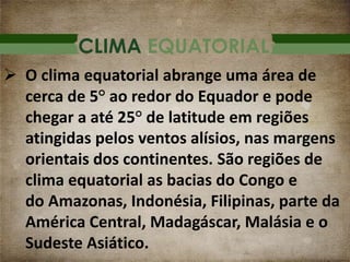 CLIMA EQUATORIAL
 O clima equatorial abrange uma área de
cerca de 5° ao redor do Equador e pode
chegar a até 25° de latitude em regiões
atingidas pelos ventos alísios, nas margens
orientais dos continentes. São regiões de
clima equatorial as bacias do Congo e
do Amazonas, Indonésia, Filipinas, parte da
América Central, Madagáscar, Malásia e o
Sudeste Asiático.
 