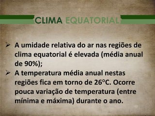 CLIMA EQUATORIAL
 A umidade relativa do ar nas regiões de
clima equatorial é elevada (média anual
de 90%);
 A temperatura média anual nestas
regiões fica em torno de 26°C. Ocorre
pouca variação de temperatura (entre
mínima e máxima) durante o ano.
 