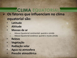 CLIMA EQUATORIAL
 Os fatores que influenciam no clima
equatorial são:
• Latitude
• Altitude
• Massas de ar
o Massa Equatorial continental: quente e úmida
o Massa Equatorial oceânica: quente e muito úmida.
• Relevo
• Vegetação
• Radiação solar
• Agua na atmosfera
• Pressão atmosférica
 
