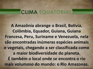 CLIMA EQUATORIAL
A Amazônia abrange o Brasil, Bolívia,
Colômbia, Equador, Guiana, Guiana
Francesa, Peru, Suriname e Venezuela, nela
são encontradas inúmeras espécies animais
e vegetais, chegando a ser classificada como
a maior biodiversidade do planeta.
É também o local onde se encontra o rio
mais volumoso do mundo: o Rio Amazonas.
 
