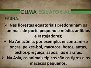 CLIMA EQUATORIAL
 Nas florestas equatoriais predominam os
animais de porte pequeno e médio, anfíbios
e rastejadores;
 Na Amazônia, por exemplo, encontram-se
onças, peixes-boi, macacos, botos, antas,
bichos-preguiça, sapos, rãs e araras.
 Na Ásia, os animais típicos são os tigres e os
macacos pequenos.
FAUNA:
 