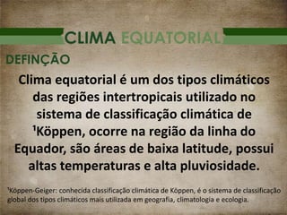 CLIMA EQUATORIAL
Clima equatorial é um dos tipos climáticos
das regiões intertropicais utilizado no
sistema de classificação climática de
¹Köppen, ocorre na região da linha do
Equador, são áreas de baixa latitude, possui
altas temperaturas e alta pluviosidade.
DEFINÇÃO
¹Köppen-Geiger: conhecida classificação climática de Köppen, é o sistema de classificação
global dos tipos climáticos mais utilizada em geografia, climatologia e ecologia.
 