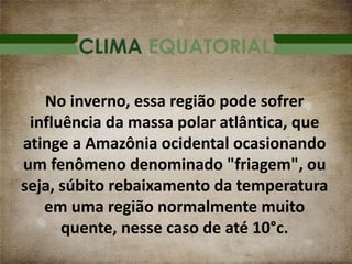 CLIMA EQUATORIAL
No inverno, essa região pode sofrer
influência da massa polar atlântica, que
atinge a Amazônia ocidental ocasionando
um fenômeno denominado "friagem", ou
seja, súbito rebaixamento da temperatura
em uma região normalmente muito
quente, nesse caso de até 10°c.
 