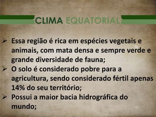 CLIMA EQUATORIAL
 Essa região é rica em espécies vegetais e
animais, com mata densa e sempre verde e
grande diversidade de fauna;
 O solo é considerado pobre para a
agricultura, sendo considerado fértil apenas
14% do seu território;
 Possui a maior bacia hidrográfica do
mundo;
 