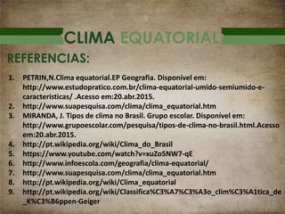 CLIMA EQUATORIAL
REFERENCIAS:
1. PETRIN,N.Clima equatorial.EP Geografia. Disponível em:
http://www.estudopratico.com.br/clima-equatorial-umido-semiumido-e-
caracteristicas/ .Acesso em:20.abr.2015.
2. http://www.suapesquisa.com/clima/clima_equatorial.htm
3. MIRANDA, J. Tipos de clima no Brasil. Grupo escolar. Disponível em:
http://www.grupoescolar.com/pesquisa/tipos-de-clima-no-brasil.html.Acesso
em:20.abr.2015.
4. http://pt.wikipedia.org/wiki/Clima_do_Brasil
5. https://www.youtube.com/watch?v=xuZo5NW7-qE
6. http://www.infoescola.com/geografia/clima-equatorial/
7. http://www.suapesquisa.com/clima/clima_equatorial.htm
8. http://pt.wikipedia.org/wiki/Clima_equatorial
9. http://pt.wikipedia.org/wiki/Classifica%C3%A7%C3%A3o_clim%C3%A1tica_de
_K%C3%B6ppen-Geiger
 