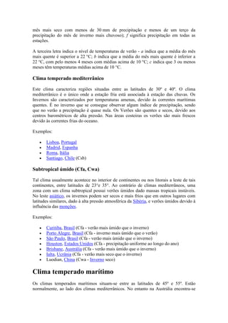 mês mais seco com menos de 30 mm de precipitação e menos de um terço da
precipitação do mês de inverno mais chuvoso); f significa precipitação em todas as
estações.

A terceira letra indica o nível de temperaturas de verão - a indica que a média do mês
mais quente é superior a 22 °C; b indica que a média do mês mais quente é inferior a
22 °C, com pelo menos 4 meses com médias acima de 10 °C; c indica que 3 ou menos
meses têm temperaturas médias acima de 10 °C.

Clima temperado mediterrânico

Este clima caracteriza regiões situadas entre as latitudes de 30º e 40º. O clima
mediterrânico é o único onde a estação fria está associada à estação das chuvas. Os
Invernos são caracterizados por temperaturas amenas, devido às correntes marítimas
quentes. É no inverno que se consegue observar algum índice de precipitação, sendo
que no verão a precipitação é quase nula. Os Verões são quentes e secos, devido aos
centros barométricos de alta pressão. Nas áreas costeiras os verões são mais frescos
devido às correntes frias do oceano.

Exemplos:

       Lisboa, Portugal
       Madrid, Espanha
       Roma, Itália
       Santiago, Chile (Csb)

Subtropical úmido (Cfa, Cwa)

Tal clima usualmente acontece no interior de continentes ou nos litorais a leste de tais
continentes, entre latitudes de 23°e 35°. Ao contrário de climas mediterrâneos, uma
zona com um clima subtropical possui verões úmidos dado massas tropicais instáveis.
No leste asiático, os invernos podem ser secos e mais frios que em outros lugares com
latitudes similares, dado à alta pressão atmosférica da Sibéria, e verões úmidos devido à
influência das monções.

Exemplos:

       Curitiba, Brasil (Cfa - verão mais úmido que o inverno)
       Porto Alegre, Brasil (Cfa - inverno mais úmido que o verão)
       São Paulo, Brasil (Cfa - verão mais úmido que o inverno)
       Houston, Estados Unidos (Cfa - precipitação uniforme ao longo do ano)
       Brisbane, Austrália (Cfa - verão mais úmido que o inverno)
       Ialta, Ucrânia (Cfa - verão mais seco que o inverno)
       Luodian, China (Cwa - Inverno seco)

Clima temperado marítimo
Os climas temperados marítimos situam-se entre as latitudes de 45º e 55º. Estão
normalmente, ao lado dos climas mediterrânicos. No entanto na Austrália encontra-se
 