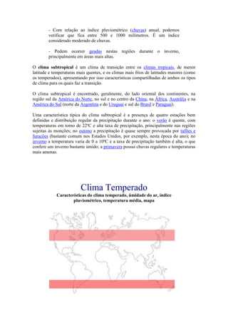 - Com relação ao índice pluviométrico (chuvas) anual, podemos
        verificar que fica entre 500 e 1000 milímetros. É um índice
        considerado moderado de chuvas.

        - Podem ocorrer geadas nestas regiões durante o inverno,
        principalmente em áreas mais altas.

O clima subtropical é um clima de transição entre os climas tropicais, de menor
latitude e temperaturas mais quentes, e os climas mais frios de latitudes maiores (como
os temperados), apresentando por isso características compartilhadas de ambos os tipos
de clima para os quais faz a transição.

O clima subtropical é encontrado, geralmente, do lado oriental dos continentes, na
região sul da América do Norte, no sul e no centro da China, na África, Austrália e na
América do Sul (norte da Argentina e do Uruguai e sul do Brasil e Paraguai).

Uma característica típica do clima subtropical é a presença de quatro estações bem
definidas e distribuição regular da precipitação durante o ano: o verão é quente, com
temperaturas em torno de 22ºC e alta taxa de precipitação, principalmente nas regiões
sujeitas ás monções; no outono a precipitação é quase sempre provocada por tufões e
furacões (bastante comum nos Estados Unidos, por exemplo, nesta época do ano); no
inverno a temperatura varia de 0 a 10ºC e a taxa de precipitação também é alta, o que
confere um inverno bastante úmido; a primavera possui chuvas regulares e temperaturas
mais amenas.




                         Clima Temperado
            Características do clima temperado, úmidade do ar, índice
                    pluviométrico, temperatura média, mapa
 