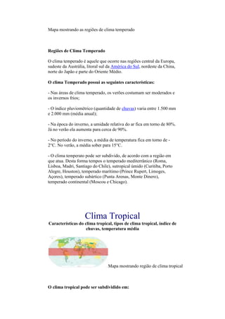 Mapa mostrando as regiões de clima temperado



Regiões de Clima Temperado

O clima temperado é aquele que ocorre nas regiões central da Europa,
sudeste da Austrália, litoral sul da América do Sul, nordeste da China,
norte do Japão e parte do Oriente Médio.

O clima Temperado possui as seguintes características:

- Nas áreas de clima temperado, os verões costumam ser moderados e
os invernos frios;

- O índice pluviométrico (quantidade de chuvas) varia entre 1.500 mm
e 2.000 mm (média anual);

- Na época do inverno, a umidade relativa do ar fica em torno de 80%.
Já no verão ela aumenta para cerca de 90%.

- No período do inverno, a média de temperatura fica em torno de -
2°C. No verão, a média sober para 15°C.

- O clima temperato pode ser subdivido, de acordo com a região em
que atua. Desta forma tempos o temperado mediterrânico (Roma,
Lisboa, Madri, Santiago do Chile), sutropical úmido (Curitiba, Porto
Alegre, Houston), temperado marítimo (Prince Rupert, Limoges,
Açores), temperado subártico (Punta Arenas, Monte Dinero),
temperado continental (Moscou e Chicago).




                    Clima Tropical
Características do clima tropical, tipos de clima tropical, índice de
                    chuvas, temperatura média




                                 Mapa mostrando região de clima tropical



O clima tropical pode ser subdividido em:
 