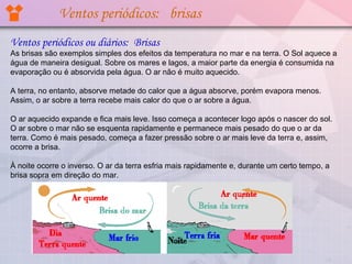 Ventos periódicos: brisas
Ventos periódicos ou diários: Brisas
As brisas são exemplos simples dos efeitos da temperatura no mar e na terra. O Sol aquece a 
água de maneira desigual. Sobre os mares e lagos, a maior parte da energia é consumida na 
evaporação ou é absorvida pela água. O ar não é muito aquecido. 

A terra, no entanto, absorve metade do calor que a água absorve, porém evapora menos. 
Assim, o ar sobre a terra recebe mais calor do que o ar sobre a água.

O ar aquecido expande e fica mais leve. Isso começa a acontecer logo após o nascer do sol. 
O ar sobre o mar não se esquenta rapidamente e permanece mais pesado do que o ar da 
terra. Como é mais pesado, começa a fazer pressão sobre o ar mais leve da terra e, assim, 
ocorre a brisa.

À noite ocorre o inverso. O ar da terra esfria mais rapidamente e, durante um certo tempo, a 
brisa sopra em direção do mar.
 