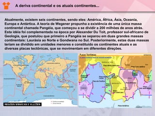 A deriva continental e os atuais continentes...


Atualmente, existem seis continentes, sendo eles: América, África, Ásia, Oceania,
Europa e Antártica. A teoria de Wegener propunha a existência de uma única massa
continental chamada Pangéia, que começou a se dividir a 200 milhões de anos atrás.
Esta idéia foi complementada na época por Alexander Du Toit, professor sul-africano de
Geologia, que postulou que primeiro a Pangéia se separou em duas grandes massas
continentais: Laurásia ao Norte e Gondwana no Sul. Posteriormente, estas duas massas
teriam se dividido em unidades menores e constituído os continentes atuais e as
diversas placas tectônicas, que se movimentam em diferentes direções.
 