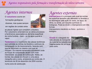 Agentes responsáveis pela formação e transformação do relevo terrestre


Agentes internos                                    Agentes externos
O vulcanismo ocorre em                              Intemperismo é o processo pelo qual as rochas
                                                    da superfície terrestre são alteradas ou levadas a
formações geológicas                                se desintegrar pela ação do vento, da água, do
diversas, mas quase sempre                          clima, ou ainda, por reações químicas ou
                                                    biológicas. Pode-se dividir o intemperismo em três
em regiões de contato entre                         formas:
as placas rígidas que compõem a litosfera.          Intemperismo mecânico ou físico , químico e
Por vulcanismo entendem-se os vários processos      biológico.
e fenômenos associados ao derrame superficial
de rocha fundida – lava – ou de água quente e
vapor.                                              Erosão é o desgaste do
                                                    solo através do transporte
Tectonismo é o movimento das placas tectônicas      de material ou substâncias
que submete as rochas da litosfera a esforços de    fragmentadas de um local
compressão ou de tracionamento, fazendo com         para outro.
que se deformem ou mesmo com que se
rompam. Os maiores terremotos acontecem onde
as forças de compressão atuam com mais
intensidade: as zonas de subducção. Nelas, as
bordas das placas se chocam e uma placa
mergulha sob a outra, arrastando-se contra ela. O
terremoto de 26 de dezembro de 2004 ocorreu
numa zona de subducção.
 